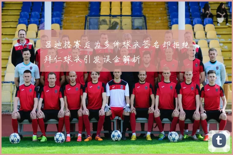 吕迪格赛后为多件球衣签名却拒绝拜仁球衣引发误会解析