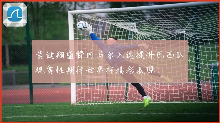 黄健翔盛赞内马尔入选提升巴西队观赏性期待世界杯精彩表现