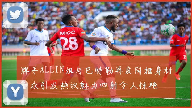 牌手ALLIN姐与巴特勒再度同框身材出众引发热议魅力四射令人惊艳