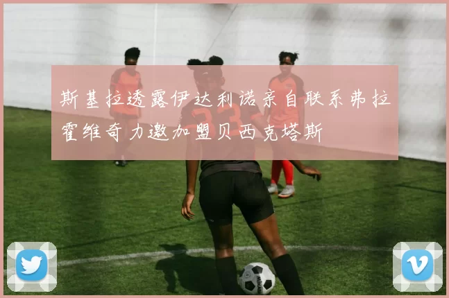斯基拉透露伊达利诺亲自联系弗拉霍维奇力邀加盟贝西克塔斯