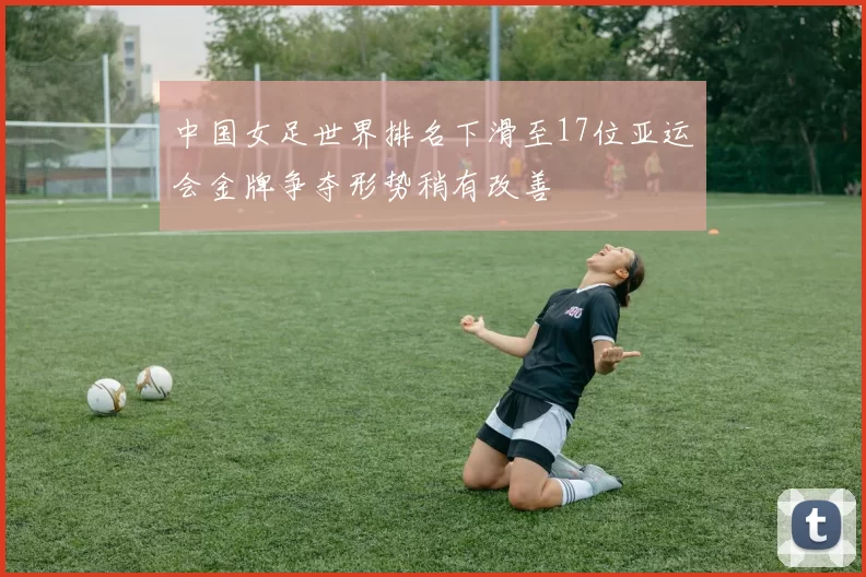 中国女足世界排名下滑至17位亚运会金牌争夺形势稍有改善