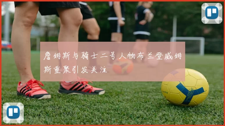 詹姆斯与骑士二号人物布兰登威姆斯重聚引发关注