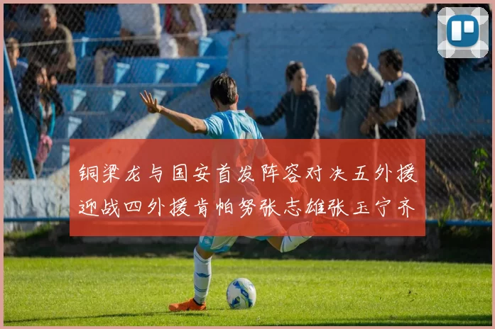 铜梁龙与国安首发阵容对决五外援迎战四外援肯帕努张志雄张玉宁齐上阵