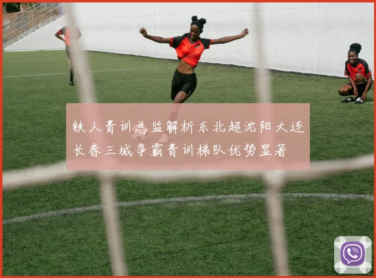 铁人青训总监解析东北超沈阳大连长春三城争霸青训梯队优势显著