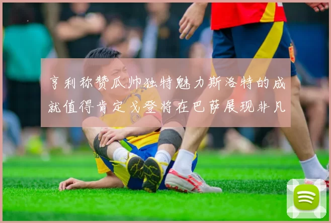 亨利称赞瓜帅独特魅力斯洛特的成就值得肯定戈登将在巴萨展现非凡才华
