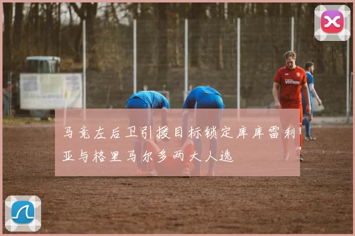 马竞左后卫引援目标锁定库库雷利亚与格里马尔多两大人选