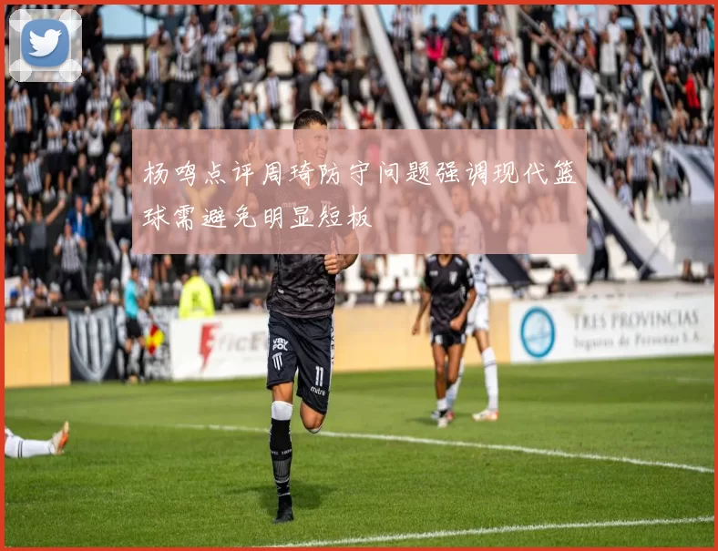 杨鸣点评周琦防守问题强调现代篮球需避免明显短板