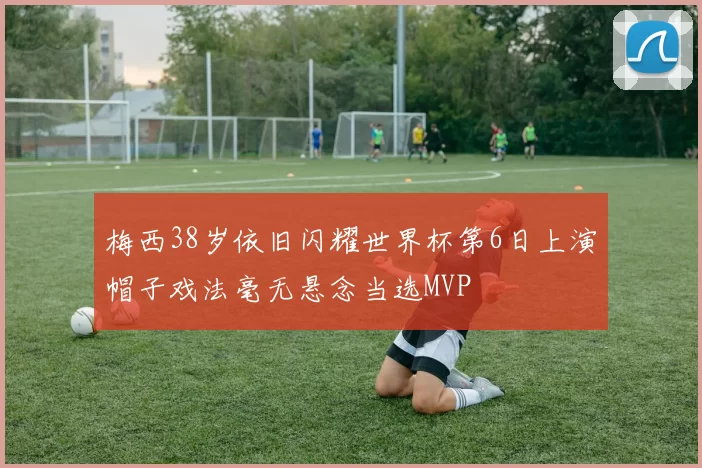 梅西38岁依旧闪耀世界杯第6日上演帽子戏法毫无悬念当选MVP