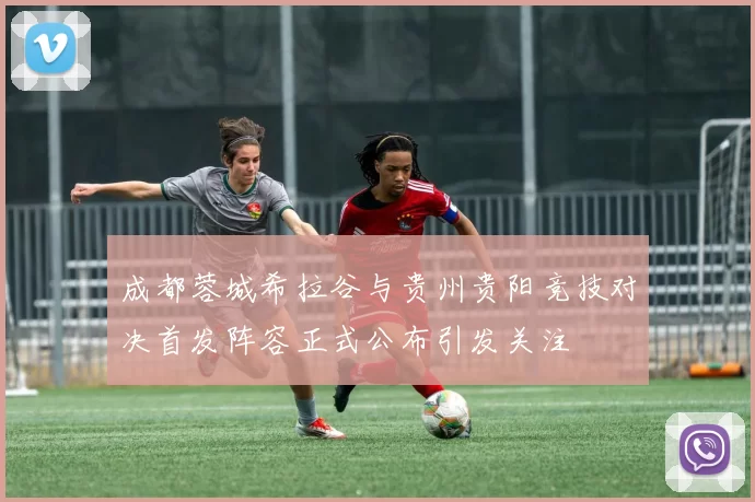成都蓉城希拉谷与贵州贵阳竞技对决首发阵容正式公布引发关注