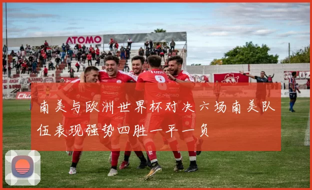 南美与欧洲世界杯对决六场南美队伍表现强势四胜一平一负