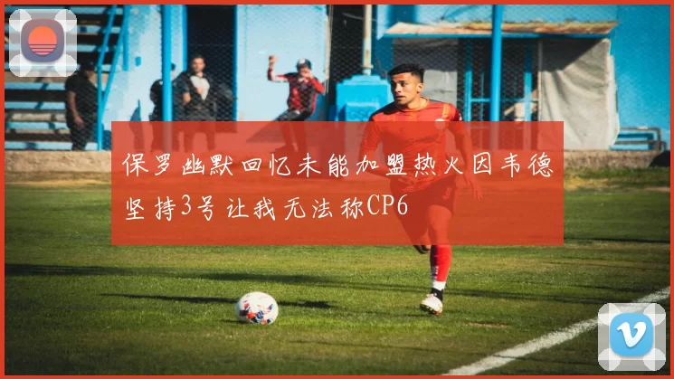 保罗幽默回忆未能加盟热火因韦德坚持3号让我无法称CP6