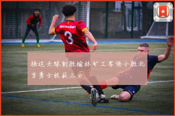 杨运头球制胜榆林矿工客场小胜北京勇士收获三分