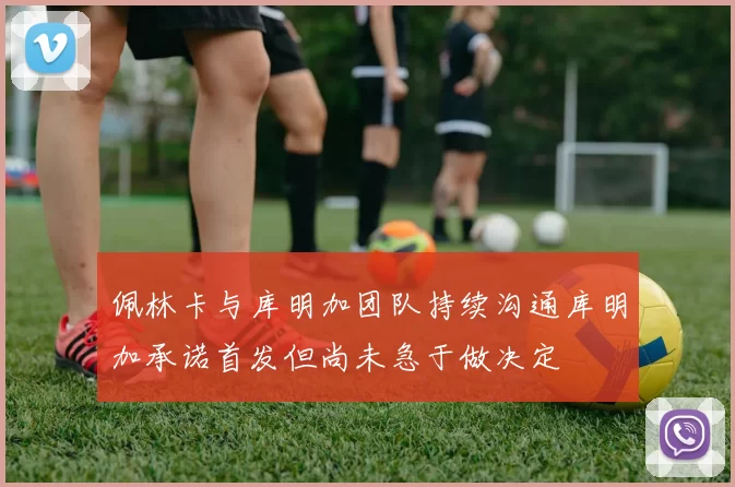 佩林卡与库明加团队持续沟通库明加承诺首发但尚未急于做决定