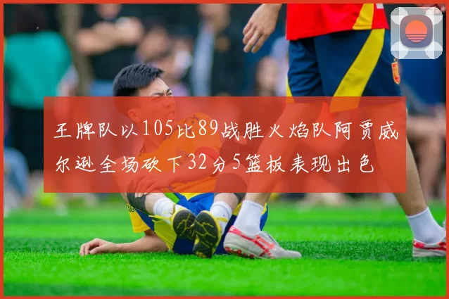王牌队以105比89战胜火焰队阿贾威尔逊全场砍下32分5篮板表现出色