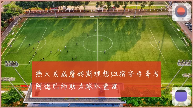 热火或成詹姆斯理想归宿字母哥与阿德巴约助力球队重建