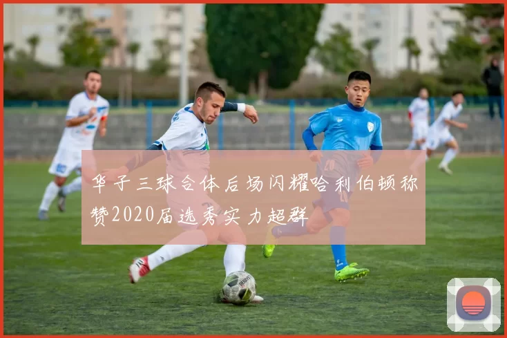 华子三球合体后场闪耀哈利伯顿称赞2020届选秀实力超群